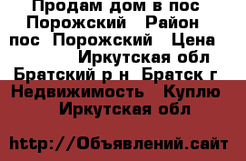 Продам дом в пос. Порожский › Район ­ пос. Порожский › Цена ­ 600 000 - Иркутская обл., Братский р-н, Братск г. Недвижимость » Куплю   . Иркутская обл.